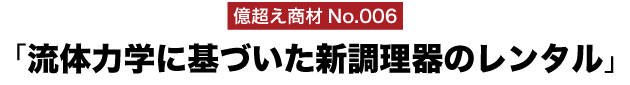 億超え商材No.006「流体力学に基づいた新調理器のレンタル」