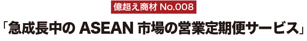 億超え商材No.008「急成長中のASEAN市場の営業定期便サービス」